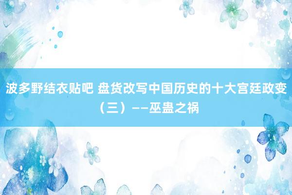 波多野结衣贴吧 盘货改写中国历史的十大宫廷政变(三)——巫蛊之祸