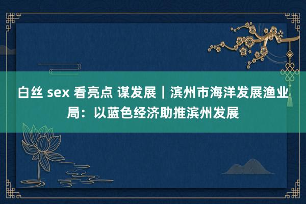 白丝 sex 看亮点 谋发展|滨州市海洋发展渔业局:以蓝色经济助推滨州发展