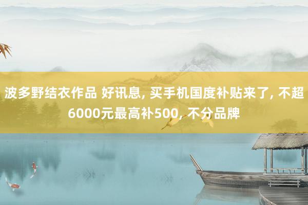 波多野结衣作品 好讯息, 买手机国度补贴来了, 不超6000元最高补500, 不分品牌