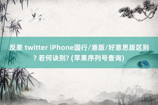 反差 twitter iPhone国行/港版/好意思版区别? 若何诀别? (苹果序列号查询)
