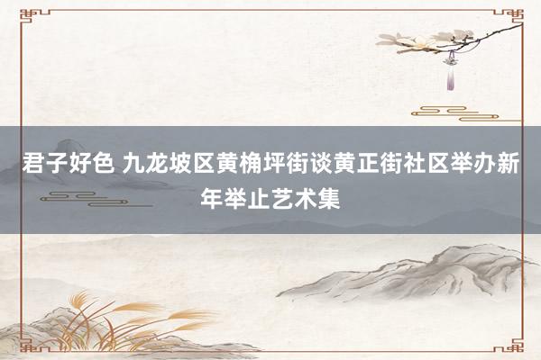 君子好色 九龙坡区黄桷坪街谈黄正街社区举办新年举止艺术集