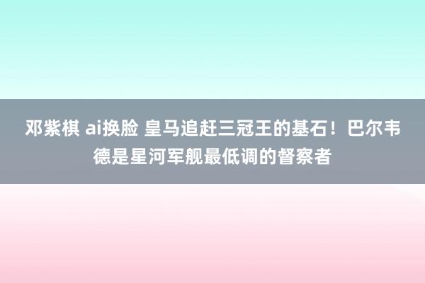 邓紫棋 ai换脸 皇马追赶三冠王的基石！巴尔韦德是星河军舰最低调的督察者