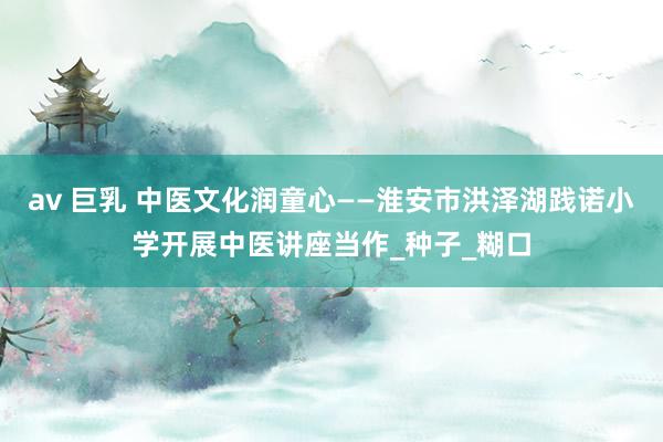 av 巨乳 中医文化润童心——淮安市洪泽湖践诺小学开展中医讲座当作_种子_糊口