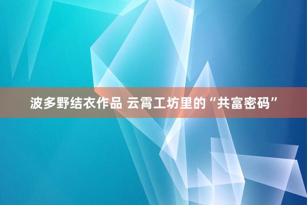 波多野结衣作品 云霄工坊里的“共富密码”