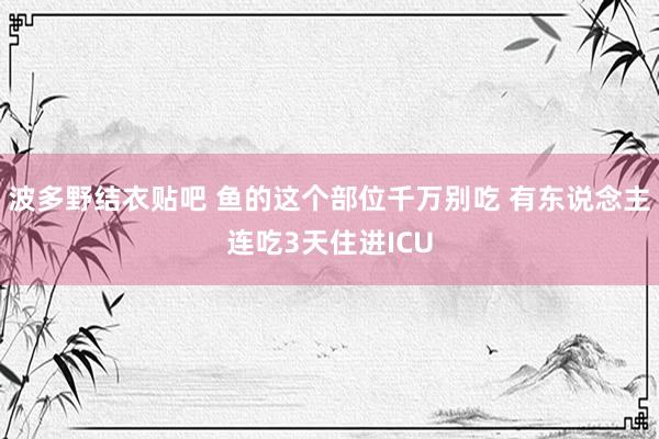波多野结衣贴吧 鱼的这个部位千万别吃 有东说念主连吃3天住进ICU