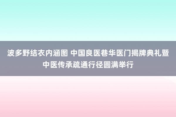 波多野结衣内涵图 中国良医巷华医门揭牌典礼暨中医传承疏通行径圆满举行