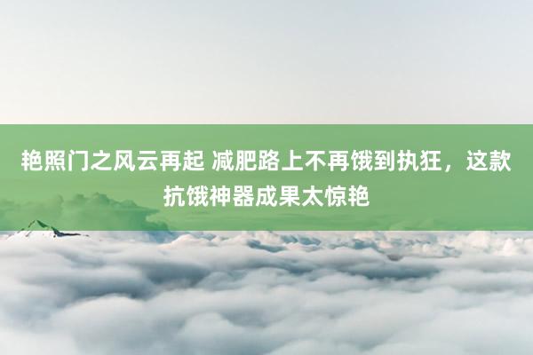 艳照门之风云再起 减肥路上不再饿到执狂，这款抗饿神器成果太惊艳