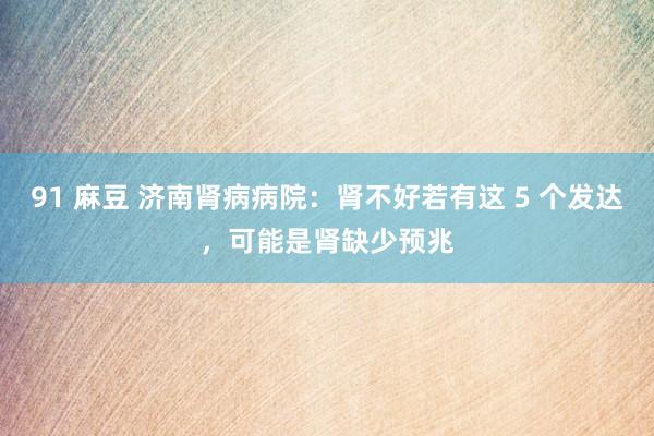 91 麻豆 济南肾病病院：肾不好若有这 5 个发达，可能是肾缺少预兆