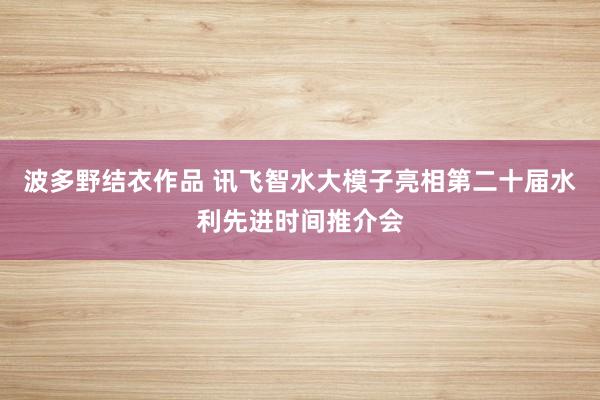 波多野结衣作品 讯飞智水大模子亮相第二十届水利先进时间推介会