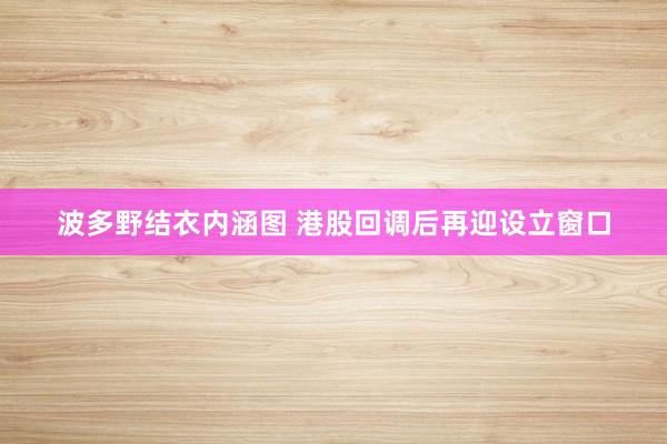 波多野结衣内涵图 港股回调后再迎设立窗口