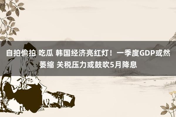 自拍偷拍 吃瓜 韩国经济亮红灯！一季度GDP或然萎缩 关税压力或鼓吹5月降息