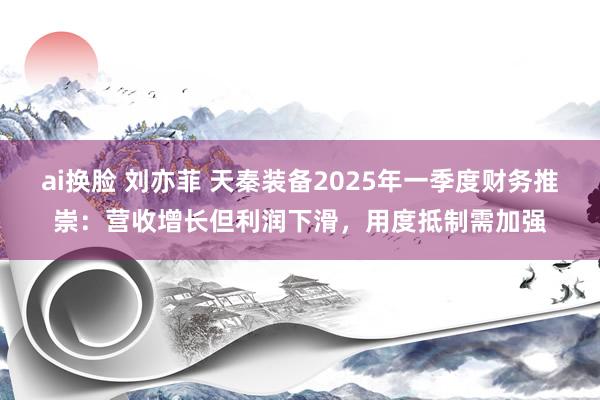 ai换脸 刘亦菲 天秦装备2025年一季度财务推崇：营收增长但利润下滑，用度抵制需加强