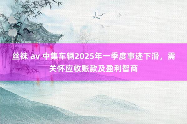 丝袜 av 中集车辆2025年一季度事迹下滑，需关怀应收账款及盈利智商