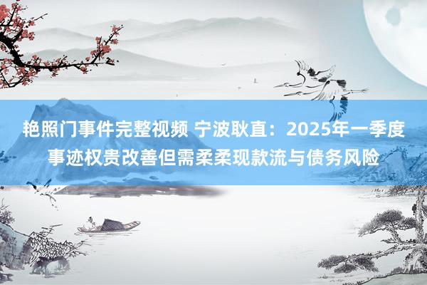 艳照门事件完整视频 宁波耿直：2025年一季度事迹权贵改善但需柔柔现款流与债务风险