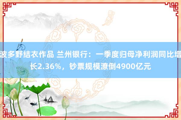 波多野结衣作品 兰州银行：一季度归母净利润同比增长2.36%，钞票规模潦倒4900亿元
