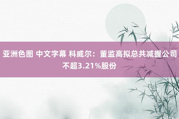 亚洲色图 中文字幕 科威尔：董监高拟总共减握公司不超3.21%股份