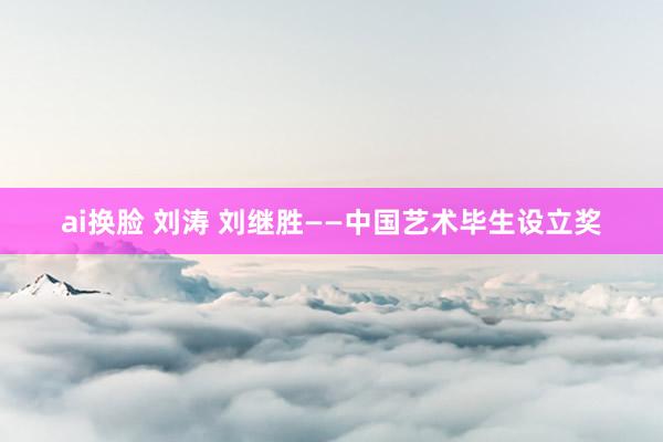 ai换脸 刘涛 刘继胜——中国艺术毕生设立奖
