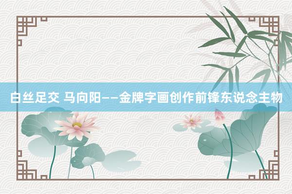 白丝足交 马向阳——金牌字画创作前锋东说念主物
