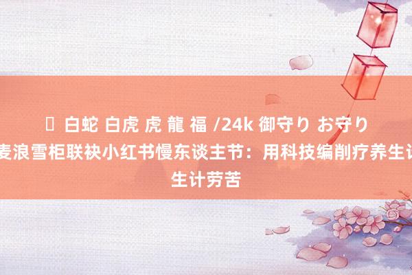 ✨白蛇 白虎 虎 龍 福 /24k 御守り お守り 海尔麦浪雪柜联袂小红书慢东谈主节：用科技编削疗养生计劳苦