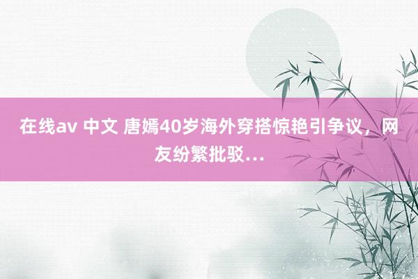 在线av 中文 唐嫣40岁海外穿搭惊艳引争议，网友纷繁批驳…