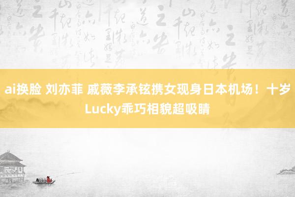 ai换脸 刘亦菲 戚薇李承铉携女现身日本机场！十岁Lucky乖巧相貌超吸睛