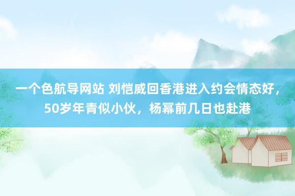 一个色航导网站 刘恺威回香港进入约会情态好，50岁年青似小伙，杨幂前几日也赴港