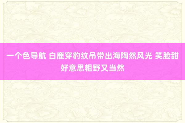 一个色导航 白鹿穿豹纹吊带出海陶然风光 笑脸甜好意思粗野又当然