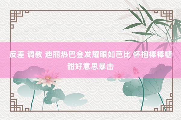 反差 调教 迪丽热巴金发耀眼如芭比 怀抱棒棒糖甜好意思暴击