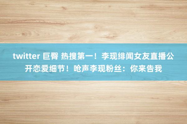 twitter 巨臀 热搜第一！李现绯闻女友直播公开恋爱细节！呛声李现粉丝：你来告我