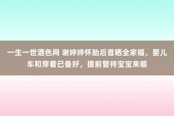 一生一世酒色网 谢婷婷怀胎后首晒全家福，婴儿车和穿着已备好，提前管待宝宝来临
