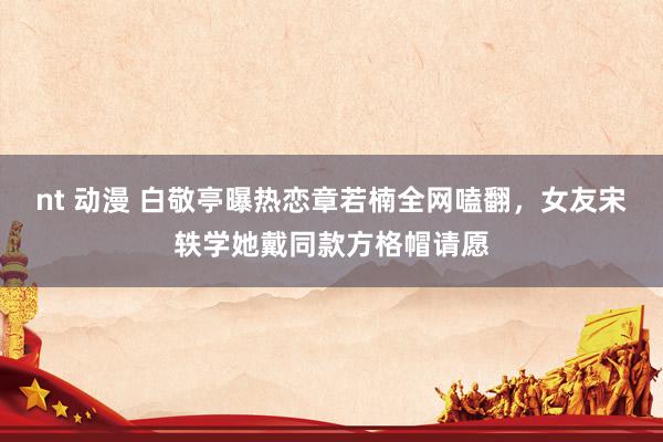 nt 动漫 白敬亭曝热恋章若楠全网嗑翻，女友宋轶学她戴同款方格帽请愿