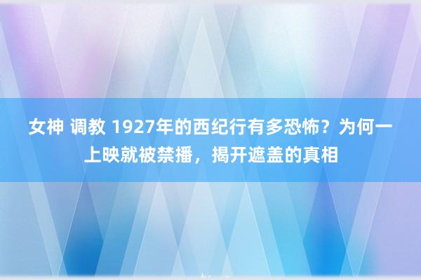 女神 调教 1927年的西纪行有多恐怖？为何一上映就被禁播，揭开遮盖的真相