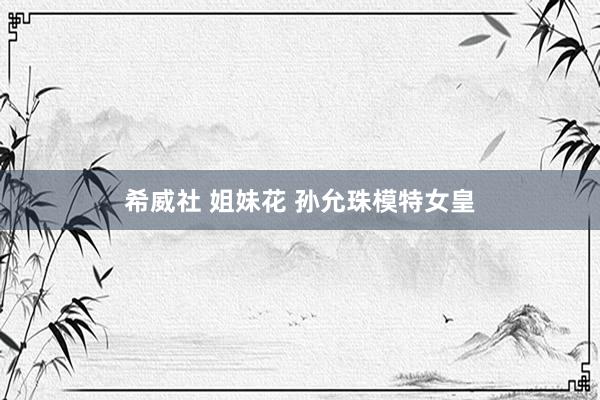 希威社 姐妹花 孙允珠模特女皇