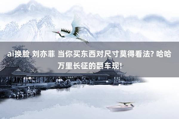 ai换脸 刘亦菲 当你买东西对尺寸莫得看法? 哈哈万里长征的翻车现!