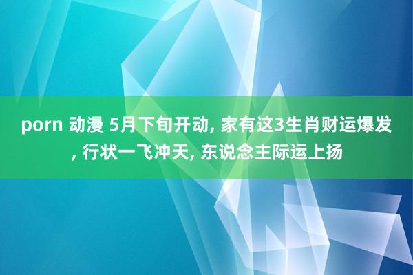 porn 动漫 5月下旬开动, 家有这3生肖财运爆发, 行状一飞冲天, 东说念主际运上扬