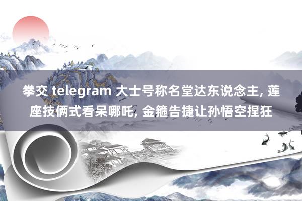 拳交 telegram 大士号称名堂达东说念主, 莲座技俩式看呆哪吒, 金箍告捷让孙悟空捏狂