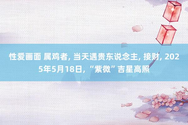 性爱画面 属鸡者, 当天遇贵东说念主, 接财, 2025年5月18日, “紫微”吉星高照