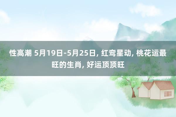 性高潮 5月19日-5月25日, 红鸾星动, 桃花运最旺的生肖, 好运顶顶旺