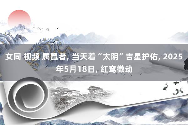 女同 视频 属鼠者, 当天着“太阴”吉星护佑, 2025年5月18日, 红鸾微动