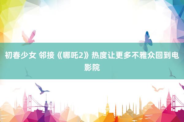 初春少女 邻接《哪吒2》热度让更多不雅众回到电影院