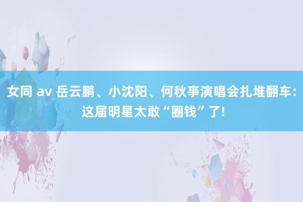 女同 av 岳云鹏、小沈阳、何秋亊演唱会扎堆翻车: 这届明星太敢“圈钱”了!