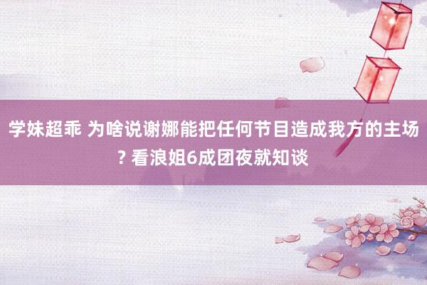 学妹超乖 为啥说谢娜能把任何节目造成我方的主场? 看浪姐6成团夜就知谈