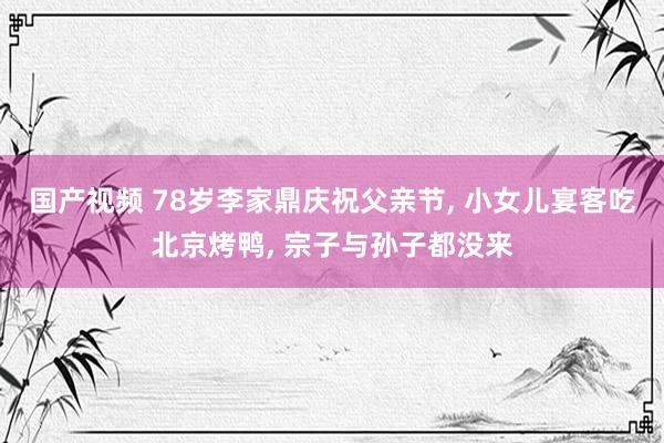 国产视频 78岁李家鼎庆祝父亲节, 小女儿宴客吃北京烤鸭, 宗子与孙子都没来