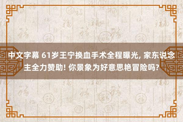 中文字幕 61岁王宁换血手术全程曝光, 家东说念主全力赞助! 你景象为好意思艳冒险吗?